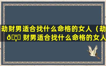 劫财男适合找什么命格的女人（劫 🦁 财男适合找什么命格的女人结婚）